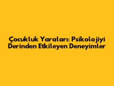 Çocukluk Yaraları: Psikolojiyi Derinden Etkileyen Deneyimler