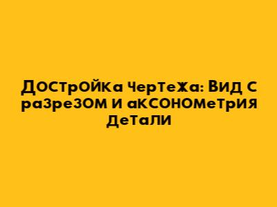 Достройка чертежа: Вид с разрезом и аксонометрия детали