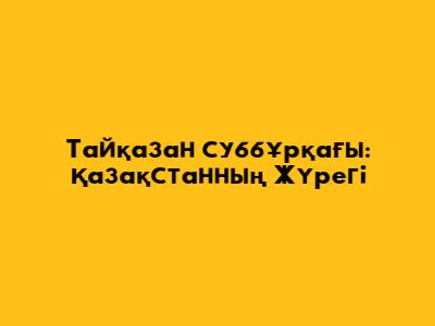 Тайқазан суббұрқағы: Қазақстанның Жүрегі