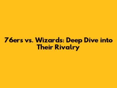 76ers vs. Wizards: Deep Dive into Their Rivalry