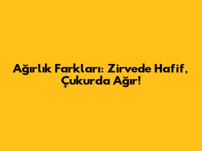 Ağırlık Farkları: Zirvede Hafif, Çukurda Ağır!