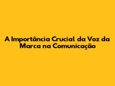 A Importância Crucial da Voz da Marca na Comunicação