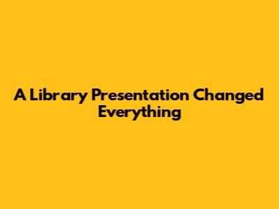 A Library Presentation Changed Everything