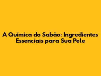 A Química do Sabão: Ingredientes Essenciais para Sua Pele