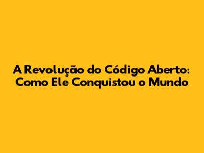 A Revolução do Código Aberto: Como Ele Conquistou o Mundo