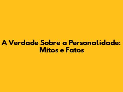 A Verdade Sobre a Personalidade: Mitos e Fatos