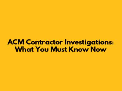 ACM Contractor Investigations: What You Must Know Now