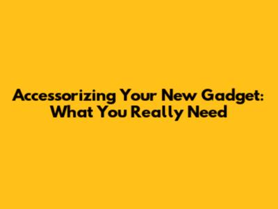 Accessorizing Your New Gadget: What You Really Need