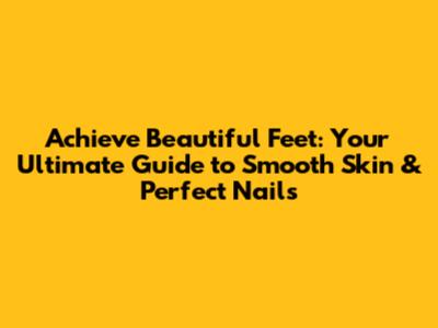 Achieve Beautiful Feet: Your Ultimate Guide to Smooth Skin & Perfect Nails