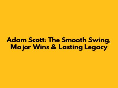 Adam Scott: The Smooth Swing, Major Wins & Lasting Legacy