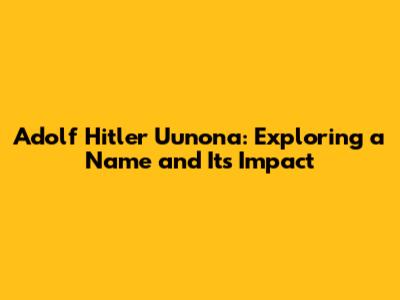 Adolf Hitler Uunona: Exploring a Name and Its Impact