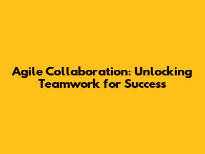 Agile Collaboration: Unlocking Teamwork for Success