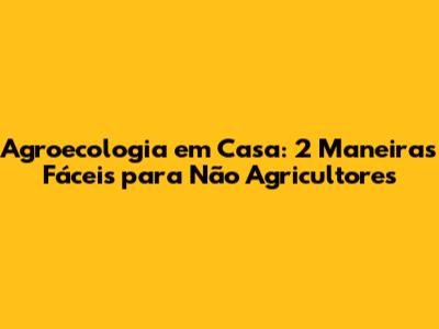 Agroecologia em Casa: 2 Maneiras Fáceis para Não Agricultores