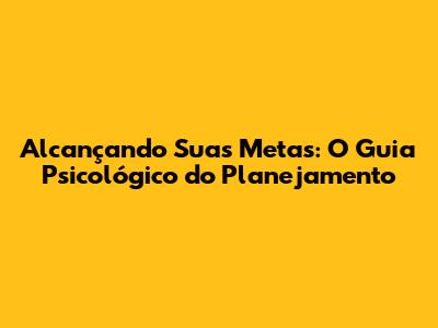 Alcançando Suas Metas: O Guia Psicológico do Planejamento