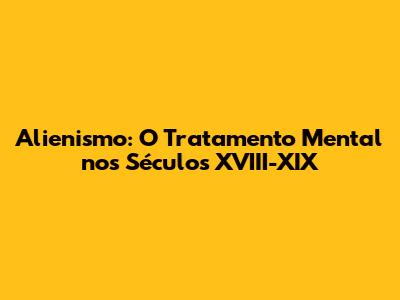 Alienismo: O Tratamento Mental nos Séculos XVIII-XIX