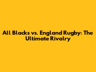 All Blacks vs. England Rugby: The Ultimate Rivalry