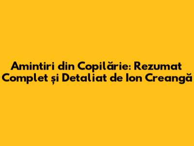 Amintiri din Copilărie: Rezumat Complet și Detaliat de Ion Creangă
