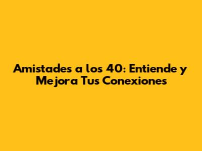 Amistades a los 40: Entiende y Mejora Tus Conexiones