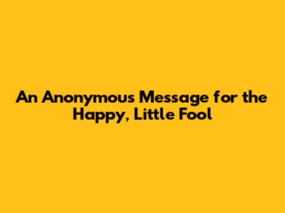 An Anonymous Message for the Happy, Little Fool
