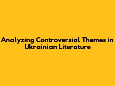 Analyzing Controversial Themes in Ukrainian Literature