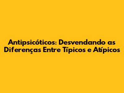 Antipsicóticos: Desvendando as Diferenças Entre Típicos e Atípicos