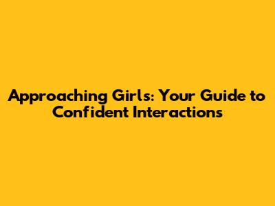 Approaching Girls: Your Guide to Confident Interactions