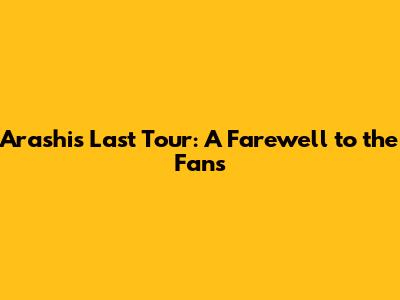 Arashi's Last Tour: A Farewell to the Fans