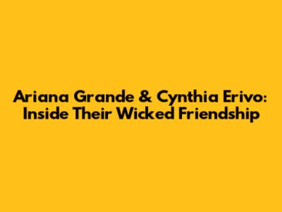 Ariana Grande & Cynthia Erivo: Inside Their Wicked Friendship