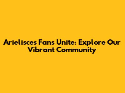 Arielisces Fans Unite: Explore Our Vibrant Community