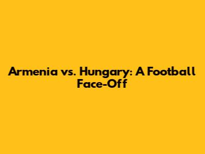 Armenia vs. Hungary: A Football Face-Off