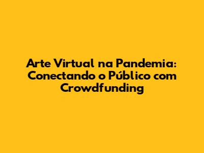 Arte Virtual na Pandemia: Conectando o Público com Crowdfunding