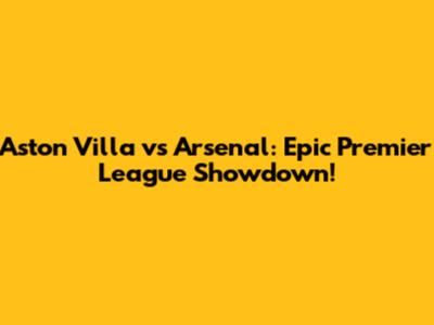 Aston Villa vs Arsenal: Epic Premier League Showdown!