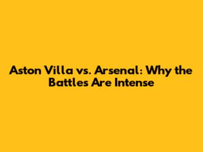 Aston Villa vs. Arsenal: Why the Battles Are Intense