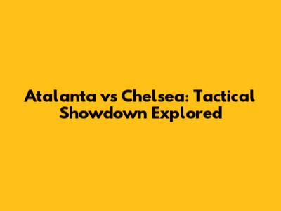 Atalanta vs Chelsea: Tactical Showdown Explored