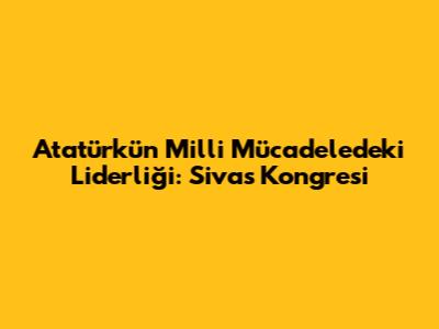 Atatürk'ün Milli Mücadele'deki Liderliği: Sivas Kongresi