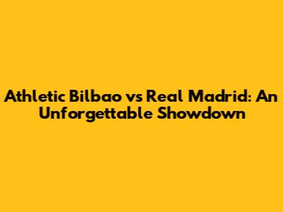 Athletic Bilbao vs Real Madrid: An Unforgettable Showdown