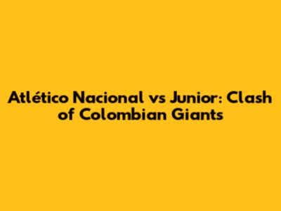 Atlético Nacional vs Junior: Clash of Colombian Giants