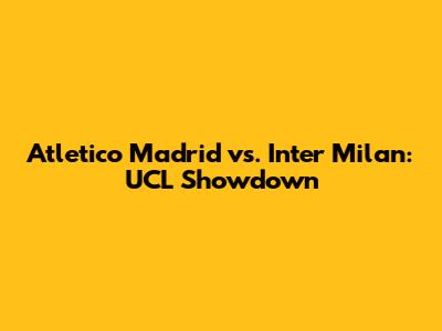 Atletico Madrid vs. Inter Milan: UCL Showdown