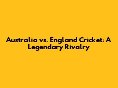 Australia vs. England Cricket: A Legendary Rivalry