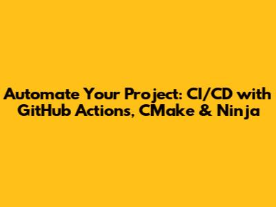 Automate Your Project: CI/CD with GitHub Actions, CMake & Ninja