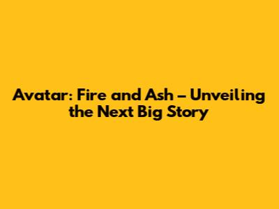 Avatar: Fire and Ash – Unveiling the Next Big Story