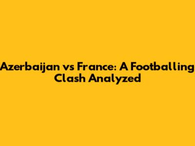 Azerbaijan vs France: A Footballing Clash Analyzed