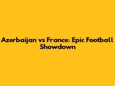 Azerbaijan vs France: Epic Football Showdown