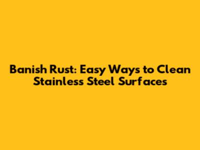 Banish Rust: Easy Ways to Clean Stainless Steel Surfaces
