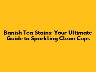 Banish Tea Stains: Your Ultimate Guide to Sparkling Clean Cups