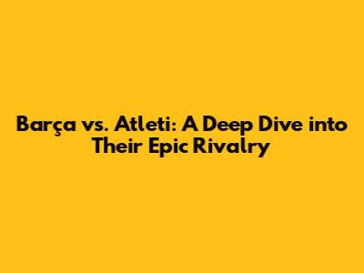 Barça vs. Atleti: A Deep Dive into Their Epic Rivalry