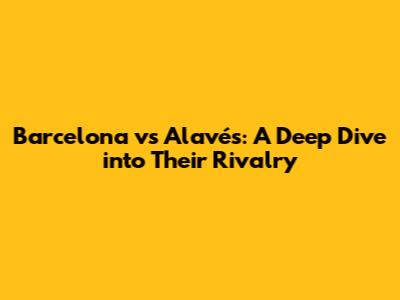 Barcelona vs Alavés: A Deep Dive into Their Rivalry