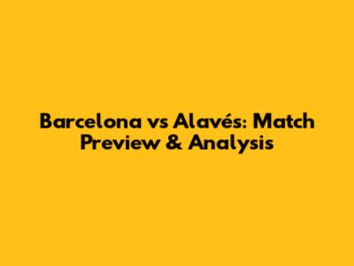 Barcelona vs Alavés: Match Preview & Analysis