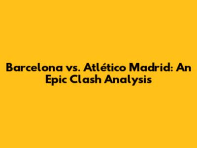 Barcelona vs. Atlético Madrid: An Epic Clash Analysis