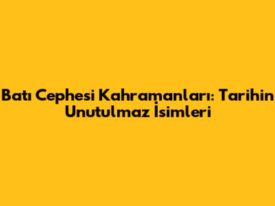 Batı Cephesi Kahramanları: Tarihin Unutulmaz İsimleri